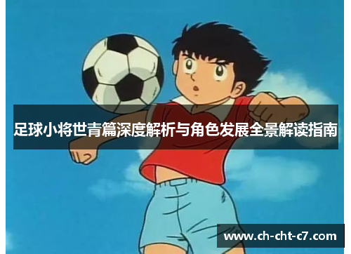 足球小将世青篇深度解析与角色发展全景解读指南 足球小将世青篇深度解析与角色发展全景解读指南