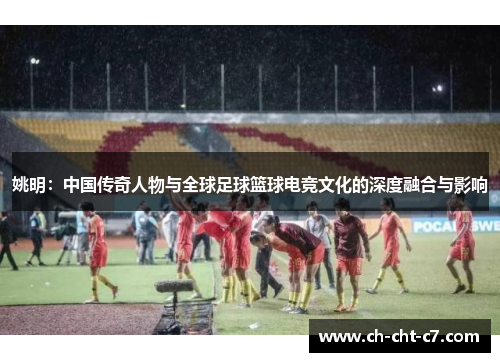 姚明:中国传奇人物与全球足球篮球电竞文化的深度融合与影响 姚明:中国传奇人物与全球足球篮球电竞文化的深度融合与影响