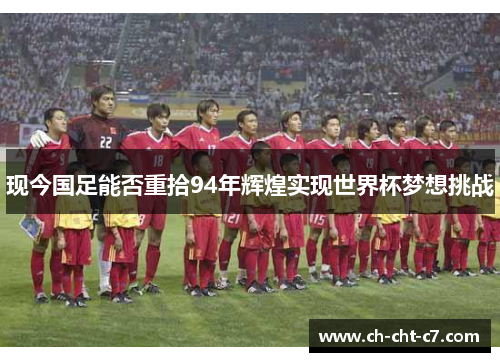 现今国足能否重拾94年辉煌实现世界杯梦想挑战 现今国足能否重拾94年辉煌实现世界杯梦想挑战