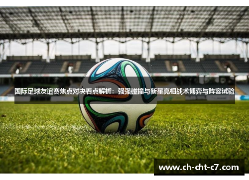 国际足球友谊赛焦点对决看点解析：强强碰撞与新星亮相战术博弈与阵容试验