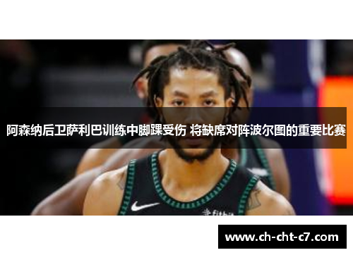 阿森纳后卫萨利巴训练中脚踝受伤 将缺席对阵波尔图的重要比赛 阿森纳后卫萨利巴训练中脚踝受伤 将缺席对阵波尔图的重要比赛