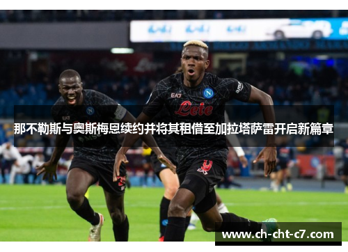 那不勒斯与奥斯梅恩续约并将其租借至加拉塔萨雷开启新篇章 那不勒斯与奥斯梅恩续约并将其租借至加拉塔萨雷开启新篇章